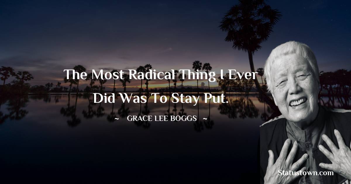 Grace Lee Boggs Quotes - The most radical thing I ever did was to stay put.